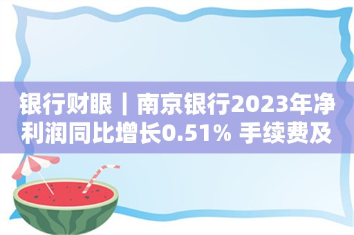 银行财眼｜南京银行2023年净利润同比增长0.51% 手续费及佣金净收入减少32.1%