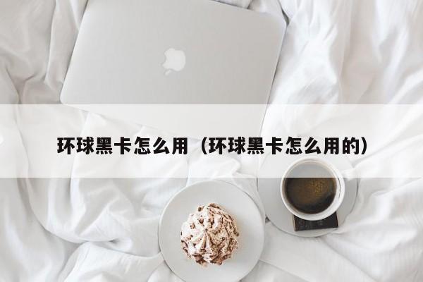 环球黑卡怎么用（环球黑卡怎么用的）