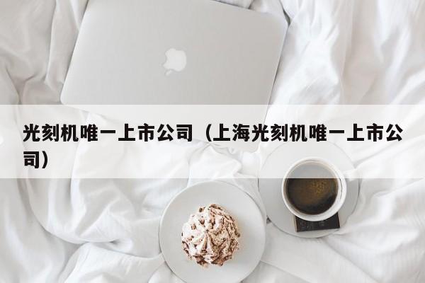 光刻机唯一上市公司（上海光刻机唯一上市公司）