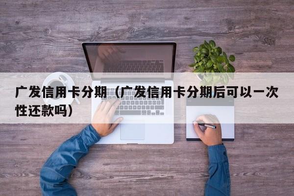 广发信用卡分期（广发信用卡分期后可以一次性还款吗）