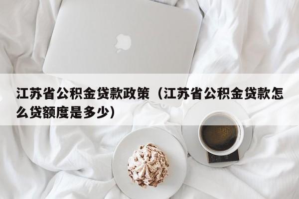 江苏省公积金贷款政策（江苏省公积金贷款怎么贷额度是多少）