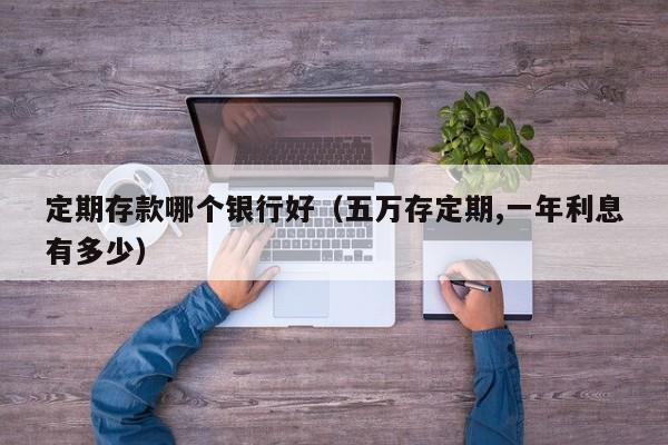 定期存款哪个银行好（五万存定期,一年利息有多少）