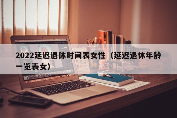 2022延迟退休时间表女性（延迟退休年龄一览表女）
