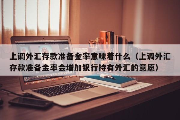 上调外汇存款准备金率意味着什么（上调外汇存款准备金率会增加银行持有外汇的意愿）