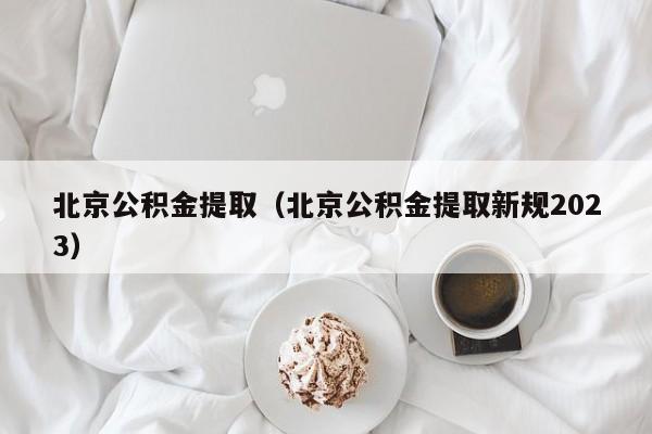 北京公积金提取（北京公积金提取新规2023）