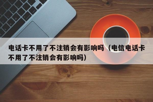 电话卡不用了不注销会有影响吗（电信电话卡不用了不注销会有影响吗）