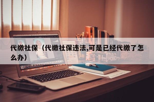 代缴社保（代缴社保违法,可是已经代缴了怎么办）