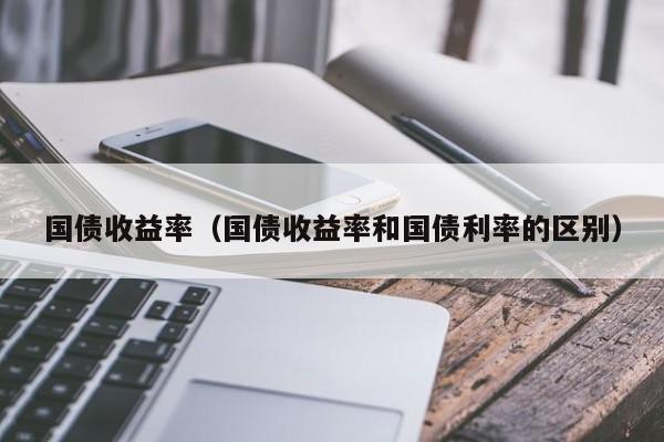 国债收益率（国债收益率和国债利率的区别）