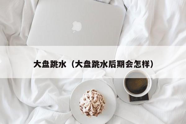 大盘跳水（大盘跳水后期会怎样）