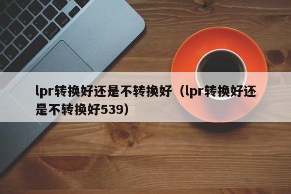 lpr转换好还是不转换好（lpr转换好还是不转换好539）