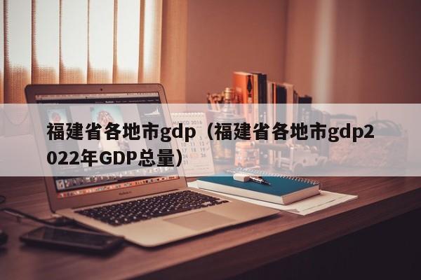 福建省各地市gdp（福建省各地市gdp2022年GDP总量）