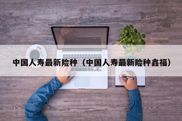 中国人寿最新险种（中国人寿最新险种鑫福）