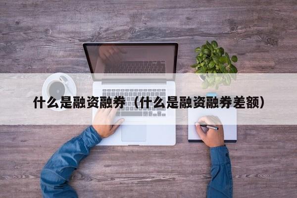 什么是融资融券（什么是融资融券差额）