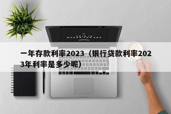 一年存款利率2023（银行贷款利率2023年利率是多少呢）