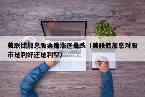 美联储加息股票是涨还是跌（美联储加息对股市是利好还是利空）