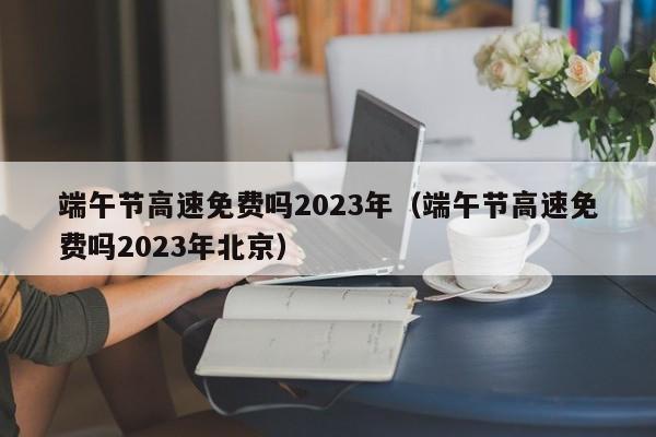 端午节高速免费吗2023年（端午节高速免费吗2023年北京）