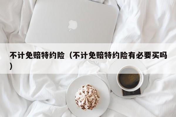 不计免赔特约险（不计免赔特约险有必要买吗）