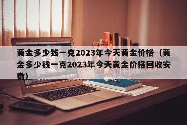 黄金多少钱一克2023年今天黄金价格（黄金多少钱一克2023年今天黄金价格回收安徽）