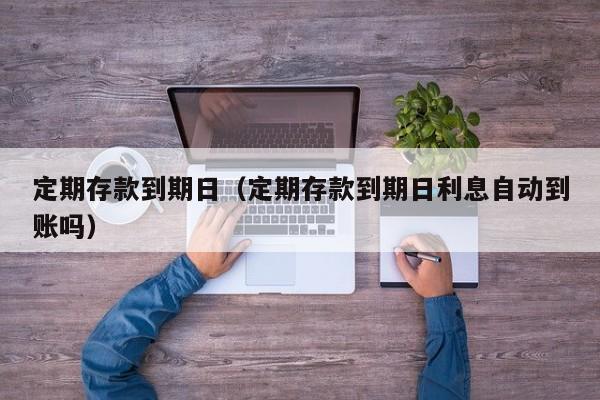 定期存款到期日（定期存款到期日利息自动到账吗）