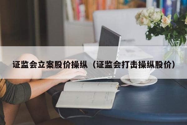 证监会立案股价操纵（证监会打击操纵股价）