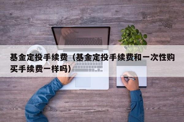 基金定投手续费（基金定投手续费和一次性购买手续费一样吗）