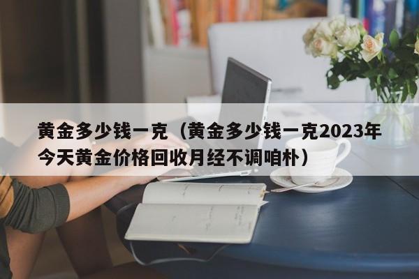 黄金多少钱一克（黄金多少钱一克2023年今天黄金价格回收月经不调咱朴）