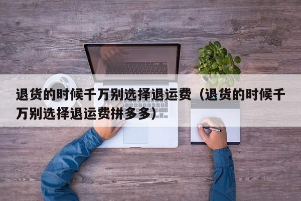 退货的时候千万别选择退运费（退货的时候千万别选择退运费拼多多）