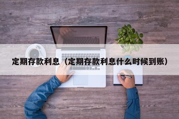 定期存款利息（定期存款利息什么时候到账）