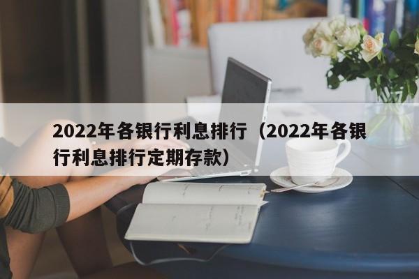 2022年各银行利息排行（2022年各银行利息排行定期存款）