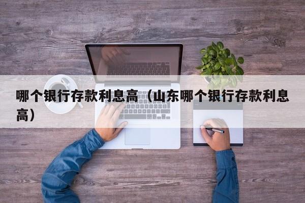 哪个银行存款利息高（山东哪个银行存款利息高）