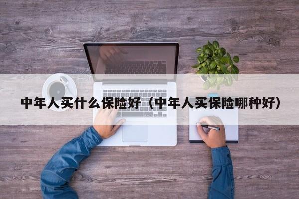 中年人买什么保险好（中年人买保险哪种好）