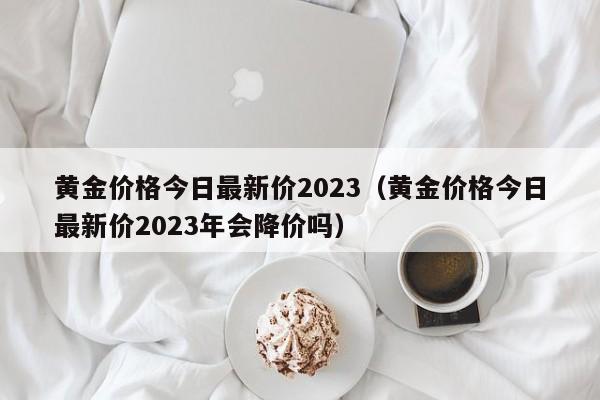 黄金价格今日最新价2023（黄金价格今日最新价2023年会降价吗）