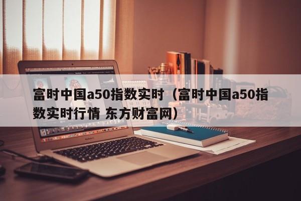 富时中国a50指数实时（富时中国a50指数实时行情 东方财富网）