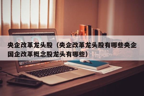 央企改革龙头股（央企改革龙头股有哪些央企国企改革概念股龙头有哪些）