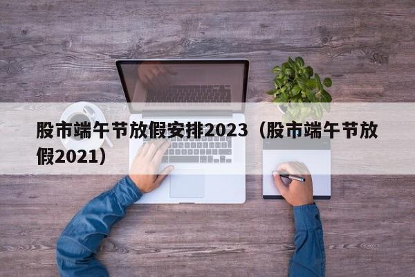 股市端午节放假安排2023（股市端午节放假2021）
