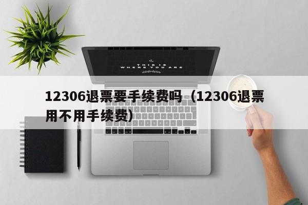 12306退票要手续费吗（12306退票用不用手续费）