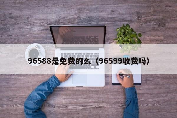 96588是免费的么（96599收费吗）