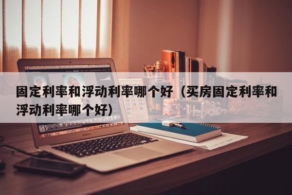固定利率和浮动利率哪个好（买房固定利率和浮动利率哪个好）