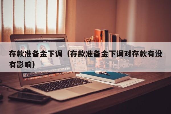 存款准备金下调（存款准备金下调对存款有没有影响）