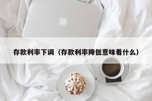 存款利率下调（存款利率降低意味着什么）