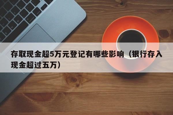 存取现金超5万元登记有哪些影响（银行存入现金超过五万）