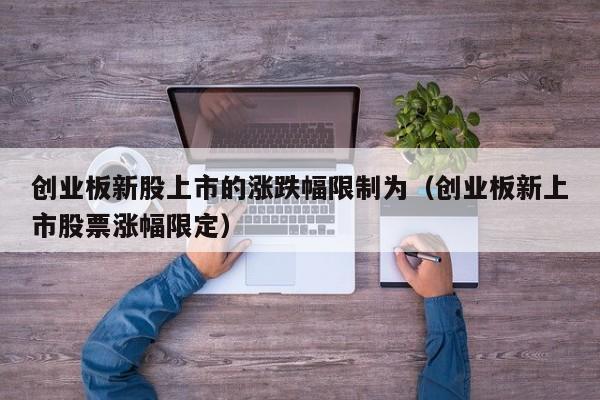 创业板新股上市的涨跌幅限制为（创业板新上市股票涨幅限定）