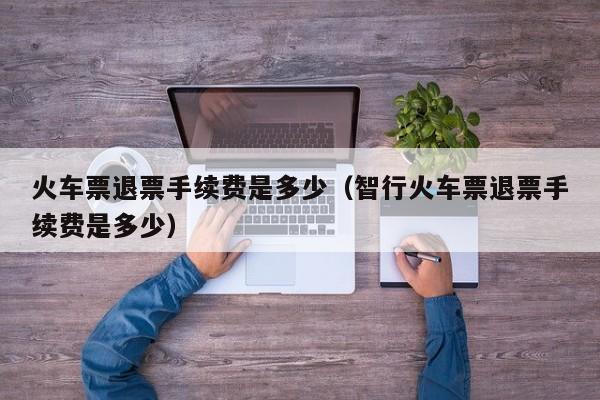 火车票退票手续费是多少（智行火车票退票手续费是多少）