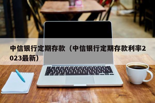 中信银行定期存款（中信银行定期存款利率2023最新）