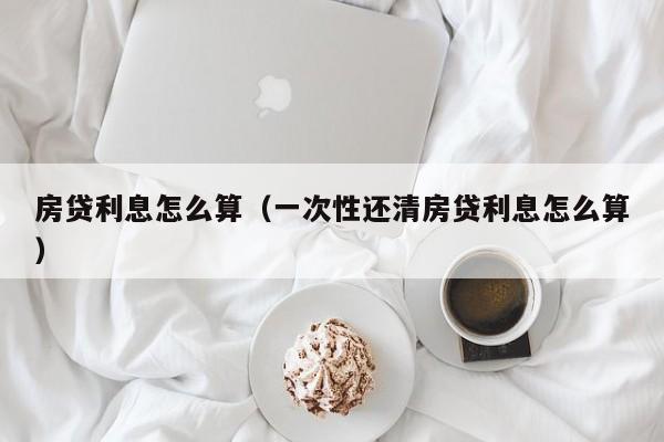 房贷利息怎么算（一次性还清房贷利息怎么算）