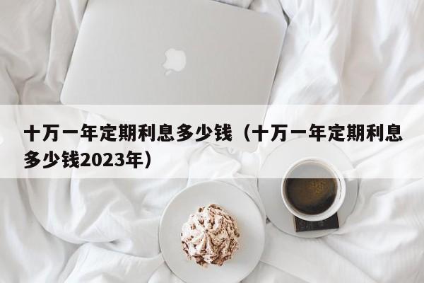 十万一年定期利息多少钱（十万一年定期利息多少钱2023年）