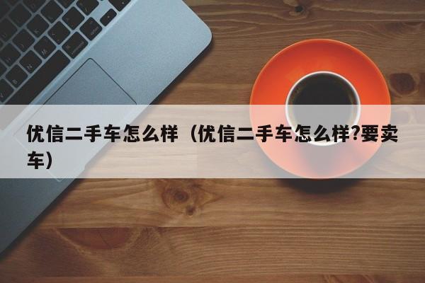 优信二手车怎么样（优信二手车怎么样?要卖车）