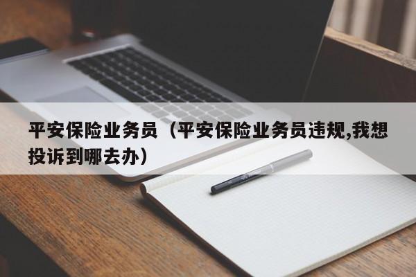 平安保险业务员（平安保险业务员违规,我想投诉到哪去办）