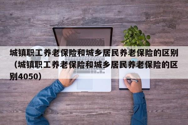 城镇职工养老保险和城乡居民养老保险的区别（城镇职工养老保险和城乡居民养老保险的区别4050）