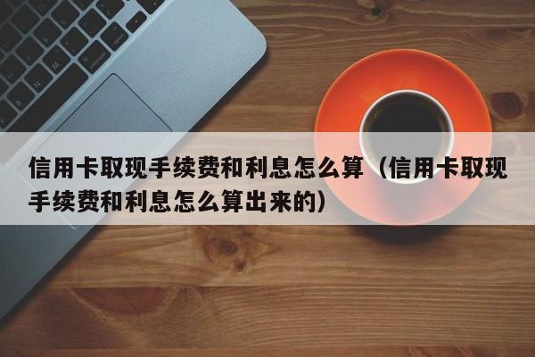 信用卡取现手续费和利息怎么算（信用卡取现手续费和利息怎么算出来的）